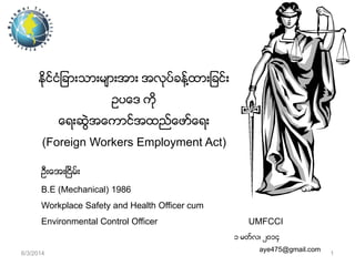ႏိုင္ငံျခားသားမ်ားအား အလုပ္ခန္႔ထားျခင္း
ဥပေဒ ကို
ေရးဆဲြအေကာင္အထည္ေဖာ္ေရး
(Foreign Workers Employment Act)
ဦးေအးၿငိမ္း
B.E (Mechanical) 1986
Workplace Safety and Health Officer cum
Environmental Control Officer

UMFCCI
၁ မတ္လ၊ ၂၀၁၄

6/3/2014

aye475@gmail.com

1

 