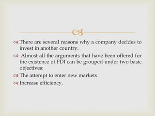 
 There are several reasons why a company decides to 
invest in another country. 
 Almost all the arguments that have been offered for 
the existence of FDI can be grouped under two basic 
objectives: 
 The attempt to enter new markets 
 Increase efficiency. 
 