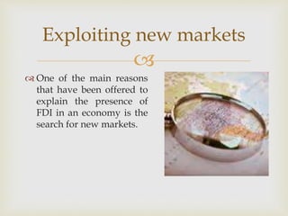 Exploiting new markets 
 
 One of the main reasons 
that have been offered to 
explain the presence of 
FDI in an economy is the 
search for new markets. 
 