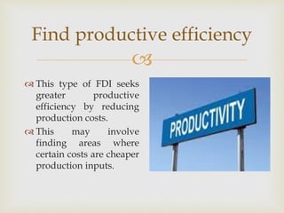 Find productive efficiency 
 
 This type of FDI seeks 
greater productive 
efficiency by reducing 
production costs. 
 This may involve 
finding areas where 
certain costs are cheaper 
production inputs. 
 