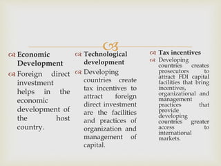  
 Technological 
development 
 Developing 
countries create 
tax incentives to 
attract foreign 
direct investment 
are the facilities 
and practices of 
organization and 
management of 
capital. 
 Economic 
Development 
 Foreign direct 
investment 
helps in the 
economic 
development of 
the host 
country. 
 Tax incentives 
 Developing 
countries creates 
prosecutors to 
attract FDI capital 
facilities that bring 
incentives, 
organizational and 
management 
practices that 
provide 
developing 
countries greater 
access to 
international 
markets. 
 