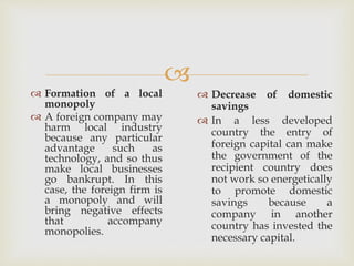  
 Formation of a local 
monopoly 
 A foreign company may 
harm local industry 
because any particular 
advantage such as 
technology, and so thus 
make local businesses 
go bankrupt. In this 
case, the foreign firm is 
a monopoly and will 
bring negative effects 
that accompany 
monopolies. 
 Decrease of domestic 
savings 
 In a less developed 
country the entry of 
foreign capital can make 
the government of the 
recipient country does 
not work so energetically 
to promote domestic 
savings because a 
company in another 
country has invested the 
necessary capital. 
 
