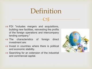 Definition 
 
 FDI "includes mergers and acquisitions, 
building new facilities, reinvesting the profits 
of the foreign operations and intercompany 
lending company." 
 The characteristics of foreign direct 
investment are: 
 Invest in countries where there is political 
and economic stability. 
 Searching for an extension of the industrial 
and commercial capital. 
 