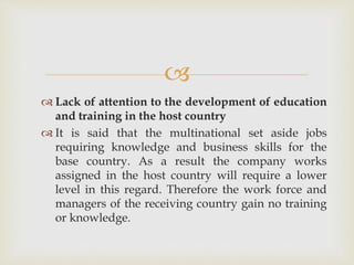  
 Lack of attention to the development of education 
and training in the host country 
 It is said that the multinational set aside jobs 
requiring knowledge and business skills for the 
base country. As a result the company works 
assigned in the host country will require a lower 
level in this regard. Therefore the work force and 
managers of the receiving country gain no training 
or knowledge. 
 