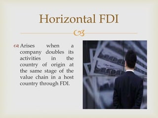 Horizontal FDI 
 
 Arises when a 
company doubles its 
activities in the 
country of origin at 
the same stage of the 
value chain in a host 
country through FDI. 
 