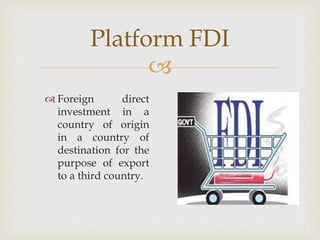 Platform FDI 
 
 Foreign direct 
investment in a 
country of origin 
in a country of 
destination for the 
purpose of export 
to a third country. 
 
