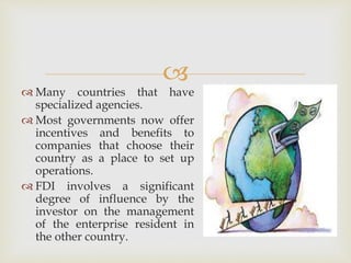  
 Many countries that have 
specialized agencies. 
 Most governments now offer 
incentives and benefits to 
companies that choose their 
country as a place to set up 
operations. 
 FDI involves a significant 
degree of influence by the 
investor on the management 
of the enterprise resident in 
the other country. 
 