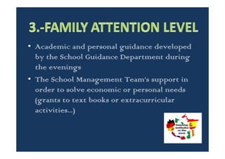 • Family follow-up process carried out by the
tutors.
• Family attention from the schools parents’
board, where they receive all the existing
complaining and suggestions and then, they
try to find a solution working with the
School Management Team and the School
Council.
 