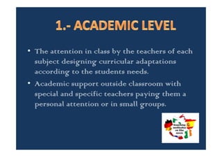 • The students attention in general and
specifically students with supporting needs
due to origin, their capabilities or their social
economic situation is carry out in our centre
according to three different levels.
– 1.- ACADEMIC LEVEL
– 2,. PERSONAL DEVELOPMENT LEVEL AND
– 3.- FAMILY ATTENTION LEVEL
 