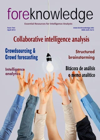foreknowledge
Essential Resources for Intelligence Analysts
Issue Two
April 2012

www.foreknowledge.info
ISSN 2225-5613

Collaborative intelligence analysis
Crowdsourcing &
Crowd forecasting
Intelligence
analytics

Structured
brainstorming

Bitácora de análisis
o memo analítico

 