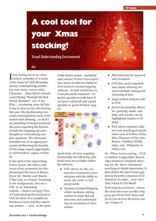 IT tools

A cool tool for
your Xmas
stocking!
Visual Understanding Environment
RJG

I

was staring out of my office
window yesterday in wonder
of the slopes of Table Mountain,
silently contemplating another
hot and sunny not-so-white
Christmas… Dean Martin melodiously blaring ”Rudolph the Red
Nosed Reindeer” out of my
iPod…..wondering what old Santa has in store for my old stocking
this year. My daydreaming was
rudely interrupted by some of the
analyst staff debating…or shall I
say partaking in heated analytical
discourse regarding the benefits
of tools for mapping out one’s
thoughts or externalizing complex questions. The discussion
reminded me of an eggnog procession deliberating the benefits
of free range organic eggs together with bourbon, cognac or brandy.
In the spirit of the approaching
festive season, the editor, fully
aware of my propensity for daydreaming to the tunes of Messrs
Davis Jnr, Martin and Sinatra
(“The Lady is a Tramp” humming
in the background), sent me a
URL to an interesting
website….check it out here! Visual Understanding Environment or
VUE for short. It is available for
Windows, Linux and Mac operating systems……and…in the spirit
December 2012 • Foreknowledge

of the festive season…decidedly
open source! At first I was expecting a piece of software similar to
most mind or concept mapping
software. As luck would have it,
I was pleasantly surprised – no
garden gnomes or trolls here! It
was pure witchcraft and a good
sprinkle of good old black magic!!

● RSS feeds may be imported
and visualized
● CVS files can be imported
and joined allowing for
semi-automatic linking and
clustering of data
● Seasr content analysis within VUE
● Search functionality allows
for querying nodes and
links and results can be
highlighted, hidden or filtered.
● VUE allows dynamic addition and searching of repositories such as Fedora, Flickr,
JStor, Museum of Fine Arts
Boston, PubMed (NCBI),
Sakai, and Wikipedia to
name a few

Apart from obvious mapping
functionality the following additional tools are available within
the software:
● VUE allows for the construction of interactive presentations with the ability to
zoom any node to full
screen mode
● Dynamic Content Mapping
which facilitates adding
content to maps that aid
discovery and understanding via annotation of information

So…When You're smiling….VUE
in addition is OKI (Open Knowledge Initiative) compliant allowing for the above mentioned
searching of digital repositories. It
also utilizes the open Calais web
service for entity extraction of information in nodes….now Ain’t
That A Kick In The Head!
Well what do you know…before
the moon hits your eye like a big
pizza pie it’ll be 2013. Peace and
joy to you all over the festive season. Volare! •

11

 