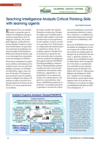IT tools

Teaching Intelligence Analysts Critical Thinking Skills
with learning agents
Juan Pablo Somiedo

E

l método LTA es un método
creado a propósito para el
análisis de inteligencia. Recoge y
sintetiza aportaciones de la inteligencia artificial, del jurista
John Wigmore, el filosofo de la
ciencia Stephen Toulmin y el profesor David Schum. Se aproxima
a la resolución de problemas mediante la doble díada ProblemaReducción/ Solución-Síntesis, que
es un aterrizaje de las representaciones de Inteligencia Artificial.
Hasta ahora reemplazar la experiencia analítica acumulada por los
analistas senior una vez que éstos
dejaban su puesto o se retiraban
era dificultoso, largo y muy costoso. El método LTA intenta ser
una ayuda para que los analistas
Junior se adapten más deprisa. El
método se utilizó con éxito en la
Escuela Superior de Guerra de los
EE.UU y en varios experimentos
con analistas.

El mismo nombre del método
(Disciple se traduce por Discípulo) sugiere que el analista junior
aprende sobre análisis a través de
su interacción con la experiencia
de otro analista. Y esto es, en efecto, lo que hace LTA. Trata de poner a disposición del analista junior
la experiencia directa de los
analistas expertos. Disciple-LTA
es la base de un agente de software innovador para la enseñanza de los analistas de inteligencia.
Este agente, llamado TIACRITIS
(Teaching Intelligence Analysts
Critical Thinking Skills) contiene
estudios de casos y una enorme
cantidad de conocimiento sobre
evidencias, argumentos y sus
propiedades. Es un agente que
ayuda a los analistas junior a adquirir los conocimientos, destrezas y habilidades propias de su
profesión. Los analistas practican
y aprenden a vincular las eviden-

cias con las hipótesis a través del
razonamiento abductivo, deductivo e inductivo y a establecer las
credenciales básicas de la evidencia como son credibilidad y relevancia.
El uso de TIACRITIS en los cursos
de análisis de inteligencia se hace
con el apoyo de un libro de texto
que incluye una amplia gama de
ejemplos de la utilización del software y ejercicios prácticos de
análisis. En la actualidad el profesor Mihai Boicu de la George Mason University es considerado
una autoridad en este método e
imparte clases de Disciple LTA
dentro del Curso de "Aplicaciones
Militares de Inteligencia Artificial". También lo es el profesor
David Schum, que de igual forma
imparte clases en la misma universidad y es un experto en lógica
y probabilidad aplicadas al análisis en inteligencia. •

George Mason University developed the
TIACRITIS web agent and textbook for
teaching intelligence analysts the critical
thinking skills needed to perform evidence-based reasoning. They are based
on a computational theory which views
Intelligence Analysis as ceaseless discovery of evidence, hypotheses, and arguments, in a complex world that is
changing all the time. TIACRITIS helps
students learn about the properties, uses, and marshalling of evidence upon
which all analyses rest, through regular
practice involving analyses of evidence in
both hypothetical and real situations.
Read more here, here and here

12

December 2012 • Foreknowledge

 