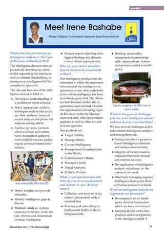 people

Meet Irene Bashabe
Manager: Intelligence, Tax Investigations Department, Uganda Revenue Authority

What is the role and function of
intelligence analysts in the Uganda Revenue Authority (URA)?
The Intelligence division aims at
proactively deterring tax crime
whilst supporting the internal as
well as external stakeholders, focusing on an intelligence led Tax
compliance approach.
The role and function of the intelligence analyst in URA is;
● Develop an understanding of
a problem or threat at hand;
● Select appropriate analytic
techniques such as link analysis, flow analysis, financial
record analysis, telephone toll
analysis among others;
● Analyse (process; correlate,
select, evaluate and restructure) information gathered
from multiple sources, including tax criminal related information;

● Prepare reports detailing intelligence findings and disseminate to clients appropriately.
Who are your clients and what
type of products do you provide
to them?
Our intelligence products are disseminated to either the customers
who initiated the intelligence requirement or any other stakeholder for whom intelligence has been
proactively generated. The clients
are both Internal (within the organisation) and external (Outside
the organization) including Uganda Revenue Authority Management and staff, other government
agencies as well as other tax and
revenue agencies.
Our products are:
● Target Profiles;
● Strategic Briefs;
● Current Intelligence;
● Management Executive Committee Briefs;
● Commissioner’s Briefs;
● Manager’s briefs
● Threat Analysis;
● Problem Profiles

Ivory confiscated by URA in June 2012

● Derive insights and provide
estimates;
● Identify intelligence gaps &
threats;
● Maintain analysis systems
necessary to review, store, collate, retrieve and disseminate
revenue intelligence;
December 2012 • Foreknowledge

What is your specialist area and
what do you do to stay informed
and abreast of new developments?
● Collection and analysis of tax
related information with a
criminal bias
● Training and subscribing to
professional bodies in the intelligence field.

● Holding stakeholder
engagements/partnerships
with organisations, bodies
and persons related to intelligence.

Cigarette smuggling is the URA’s main tax
evasion problem.

What are the greatest challenges
you face as an intelligence analyst
and how do you overcome them?
We face several challenges as law
enforcement Intelligence analysts
and among these are;
● Putting into place a proactive
based intelligence collection
and analysis functionality;
● Integrity of the information
collected from both internal
and external sources;
● The application of intelligence
analysis techniques in the
course of our work
● Effectively managing required
Intelligence tasks given limited human resources at hand.
What can intelligence analysts do
to promote our profession?
● Development of an Intelligence Analyst Curriculum
which we have commenced.
● Keeping abreast of the best
practices and developments
in the intelligence field. •
13

 