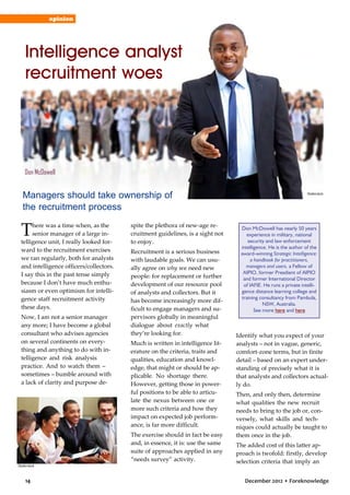 opinion

Intelligence analyst
recruitment woes

Don McDowell

Managers should take ownership of
the recruitment process

T

here was a time when, as the
senior manager of a large intelligence unit, I really looked forward to the recruitment exercises
we ran regularly, both for analysts
and intelligence officers/collectors.
I say this in the past tense simply
because I don’t have much enthusiasm or even optimism for intelligence staff recruitment activity
these days.
Now, I am not a senior manager
any more; I have become a global
consultant who advises agencies
on several continents on everything and anything to do with intelligence and risk analysis
practice. And to watch them –
sometimes – bumble around with
a lack of clarity and purpose de-

spite the plethora of new-age recruitment guidelines, is a sight not
to enjoy.
Recruitment is a serious business
with laudable goals. We can usually agree on why we need new
people: for replacement or further
development of our resource pool
of analysts and collectors. But it
has become increasingly more difficult to engage managers and supervisors globally in meaningful
dialogue about exactly what
they’re looking for.
Much is written in intelligence literature on the criteria, traits and
qualities, education and knowledge, that might or should be applicable. No shortage there.
However, getting those in powerful positions to be able to articulate the nexus between one or
more such criteria and how they
impact on expected job performance, is far more difficult.
The exercise should in fact be easy
and, in essence, it is: use the same
suite of approaches applied in any
“needs survey” activity.

Shutterstock

14

Shutterstock

Don McDowell has nearly 50 years
experience in military, national
security and law enforcement
intelligence. He is the author of the
award-winning Strategic Intelligence:
a handbook for practitioners,
managers and users, a Fellow of
AIPIO, former Presdient of AIPIO
and former International Director
of IAFIE. He runs a private intelligence distance learning college and
training consultancy from Pambula,
NSW, Australia.
See more here and here

Identify what you expect of your
analysts – not in vague, generic,
comfort-zone terms, but in finite
detail – based on an expert understanding of precisely what it is
that analysts and collectors actually do.
Then, and only then, determine
what qualities the new recruit
needs to bring to the job or, conversely, what skills and techniques could actually be taught to
them once in the job.
The added cost of this latter approach is twofold: firstly, develop
selection criteria that imply an
December 2012 • Foreknowledge

 