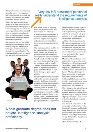 opinion

ability to learn new competencies;
secondly, accept your organisation’s responsibility to provide the
learning environment and opportunities for the new recruits.
Where we seem to start to go
wrong or, at least “under-achieve”
in the recruitment activity cycle, is
to increasingly rely on Human Resource specialists within or outside
of the organisation to cull applicants, pre-select those for further
consideration, and even conduct
the short-list interview.
Having spent much of my life becoming and then applying skills in
interviewing and interrogation
techniques, one lesson remains
dominant in my recollection. The
interviewer (whoever it is) cannot
rely solely on skills as an interviewer … these must, without any
doubt, be back up by solid knowledge of the field for which one is
interviewing. Frankly, I have only
occasionally met HR specialists

Shutterstock

Very few HR recruitment personnel
really understand the requirements of
intelligence analysis
who know much, if anything,
about the life and routines that
face analysts and collectors.
It is increasingly commonplace in
a difficult world economic environment for jobs in intelligence
and risk analysis to attract hundreds or even thousands of applicants.
This phenomenon is in part fed by
the plethora of developing academic courses and technical programs available for career path
development in several continents,
though not all. Good though this
may be, it does regularly provide
an increasing pool of people
“trained” (though not necessarily
tested or experienced) in intelligence-related functions, all eventually hoping to gain a paid
position.
Recognising this reality, many HR
and similar recruitment specialist
agencies find it easy to identify
possession of an academic qualification in analysis, criminology,
criminal justice or the like, as a
convenient threshold for weeding
out a large proportion of would-be
recruits. It is clearly shown by assessing vacancy notices that many
agencies prefer to set the bar high,
perhaps at a Master’s Degree level

A post graduate degree does not
equate intelligence analysis
proficiency.

or even higher, with the expectation that the short-list numbers
will drop to a manageable level,
and that all applicants will quite
possibly be of a high quality in
view of their qualifications.
All this, without any demonstrably rigorous examination of the
various curricula, the quality of
the applicants’ awards, the realism of their assignment challenges, nor of their individual results
when seen against the expectations of a future job.
My advice? Return back to basics
and conduct for yourself a proper
Needs Survey. Who do you need?
To do what? Which skills, techniques and competencies rank as
essential, should-haves and couldhaves? What can be taught inhouse as opposed to hoping to
buy in everything you need?
Get this right first and, only then,
consider how to match your needs
in finite detail against what the
employment market can offer.
Short-listing for the sake of having
a limited number to finally consider for selection is understandable. But doing so using the artifice
of pre-qualification – unless it is in
and of itself absolutely essential –
is delusional.
You may well have cut out of the
mix people who have lots to offer.
Conversely, you may well include
in the short-list mix those who are
good students, perhaps excellent,
but who have not yet demonstrated any ability to take their place in
your workforce.
Think it over carefully ! •

December 2012 • Foreknowledge

15

 