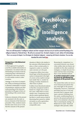 thinking

Psychology
of
intelligence
analysis
Richards Heuer
There are still thousands of intelligence analysts and their managers who have not yet read the seminal Psychology of Intelligence Analysis by Richards Heuer. We will carry excerpts from the book’s chapters in each edition of Foreknowledge.
This is an excerpt of chapter 4 on Strategies for Analytical Judgment - comparing with historic situations. You can also
download the entire book here.
Comparison with Historical
Situations
A third approach for going beyond the available information is
comparison. An analyst seeks understanding of current events by
comparing them with historical
precedents in the same country,
or with similar events in other
countries.
Analogy is one form of comparison. When an historical situation
is deemed comparable to current
circumstances, analysts use their
understanding of the historical
precedent to fill gaps in their understanding of the current situation.
Unknown elements of the present
are assumed to be the same as
known elements of the historical
precedent. Thus, analysts reason
that the same forces are at work,
that the outcome of the present
16

situation is likely to be similar to
the outcome of the historical situation, or that a certain policy is
required in order to avoid the
same outcome as in the past.
Comparison differs from situational logic in that the present situation is interpreted in the light
of a more or less explicit conceptual model that is created by
looking at similar situations in
other times or places.
It differs from theoretical analysis
in that this conceptual model is
based on a single case or only a
few cases, rather than on many
similar cases. Comparison may
also be used to generate theory,
but this is a more narrow kind of
theorizing that cannot be validated nearly as well as generalizations inferred from many
comparable cases.

Reasoning by comparison is a
convenient shortcut, one chosen
when neither data nor theory are
available for the other analytical
strategies, or simply because it is
easier and less time-consuming
than a more detailed analysis.
A careful comparative analysis starts by specifying key
elements of the present situation.
The analyst then seeks out one or
more historical precedents that
may shed light on the present.
Frequently, however, a historical
precedent may be so vivid and
powerful that it imposes itself
upon a person's thinking from
the outset, conditioning them to
perceive the present primarily in
terms of its similarity to the past.
This is reasoning by analogy. As
Robert Jervis noted, "historical
analogies often precede, rather

December 2012 • Foreknowledge

 