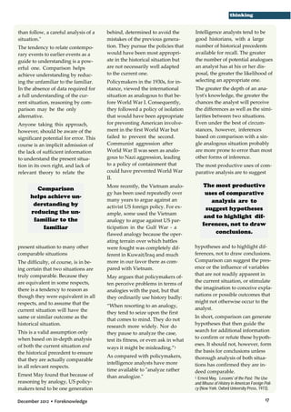 thinking
than follow, a careful analysis of a
situation."
The tendency to relate contemporary events to earlier events as a
guide to understanding is a powerful one. Comparison helps
achieve understanding by reducing the unfamiliar to the familiar.
In the absence of data required for
a full understanding of the current situation, reasoning by comparison may be the only
alternative.
Anyone taking this approach,
however, should be aware of the
significant potential for error. This
course is an implicit admission of
the lack of sufficient information
to understand the present situation in its own right, and lack of
relevant theory to relate the

Comparison
helps achieve understanding by
reducing the unfamiliar to the
familiar
present situation to many other
comparable situations
The difficulty, of course, is in being certain that two situations are
truly comparable. Because they
are equivalent in some respects,
there is a tendency to reason as
though they were equivalent in all
respects, and to assume that the
current situation will have the
same or similar outcome as the
historical situation.
This is a valid assumption only
when based on in-depth analysis
of both the current situation and
the historical precedent to ensure
that they are actually comparable
in all relevant respects.
Ernest May found that because of
reasoning by analogy, US policymakers tend to be one generation
December 2012 • Foreknowledge

behind, determined to avoid the
mistakes of the previous generation. They pursue the policies that
would have been most appropriate in the historical situation but
are not necessarily well adapted
to the current one.
Policymakers in the 1930s, for instance, viewed the international
situation as analogous to that before World War I. Consequently,
they followed a policy of isolation
that would have been appropriate
for preventing American involvement in the first World War but
failed to prevent the second.
Communist aggression after
World War II was seen as analogous to Nazi aggression, leading
to a policy of containment that
could have prevented World War
II.
More recently, the Vietnam analogy has been used repeatedly over
many years to argue against an
activist US foreign policy. For example, some used the Vietnam
analogy to argue against US participation in the Gulf War - a
flawed analogy because the operating terrain over which battles
were fought was completely different in Kuwait/Iraq and much
more in our favor there as compared with Vietnam.
May argues that policymakers often perceive problems in terms of
analogies with the past, but that
they ordinarily use history badly:
“When resorting to an analogy,
they tend to seize upon the first
that comes to mind. They do not
research more widely. Nor do
they pause to analyze the case,
test its fitness, or even ask in what
ways it might be misleading.”1
As compared with policymakers,
intelligence analysts have more
time available to "analyze rather
than analogize."

Intelligence analysts tend to be
good historians, with a large
number of historical precedents
available for recall. The greater
the number of potential analogues
an analyst has at his or her disposal, the greater the likelihood of
selecting an appropriate one.
The greater the depth of an analyst's knowledge, the greater the
chances the analyst will perceive
the differences as well as the similarities between two situations.
Even under the best of circumstances, however, inferences
based on comparison with a single analogous situation probably
are more prone to error than most
other forms of inference.
The most productive uses of comparative analysis are to suggest

The most productive
uses of comparative
analysis are to
suggest hypotheses
and to highlight differences, not to draw
conclusions.
hypotheses and to highlight differences, not to draw conclusions.
Comparison can suggest the presence or the influence of variables
that are not readily apparent in
the current situation, or stimulate
the imagination to conceive explanations or possible outcomes that
might not otherwise occur to the
analyst.
In short, comparison can generate
hypotheses that then guide the
search for additional information
to confirm or refute these hypotheses. It should not, however, form
the basis for conclusions unless
thorough analysis of both situations has confirmed they are indeed comparable.
Ernest May, `Lessons' of the Past: The Use
and Misuse of History in American Foreign Policy (New York: Oxford University Press, 1973).
1

17

 