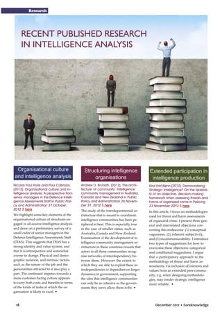 Research

RECENT PUBLISHED RESEARCH
IN INTELLIGENCE ANALYSIS

Organisational culture
and intelligence analysis
Nicolas Paul Hare and Paul Collinson,
(2012), Organisational culture and intelligence analysis: A perspective from
senior managers in the Defence Intelligence Assessments Staff in Public Policy and Administration 31 October,
2012 $ here
We highlight some key elements of the
organisational culture of structures engaged in all-source intelligence analysis
and draw on a preliminary survey of a
small cadre of senior managers in the
Defence Intelligence Assessments Staff
(DIAS). This suggests that DIAS has a
strong identity and value system, and
that it is introspective and somewhat
averse to change. Physical and demographic isolation, and intrinsic factors
such as the nature of the job and the
personalities attracted to it also play a
part. The continued impetus towards a
more customer-facing culture appears
to carry both costs and benefits in terms
of the kinds of tasks at which the organisation is likely to excel. •

18

Structuring intelligence
organisations

Extended participation in
intelligence production

Andrew D. Brunatti, (2012), The architecture of community: Intelligence
community management in Australia,
Canada and New Zealand in Public
Policy and Administration 26 November 31, 2012 $ here

Kira Vrist Rønn (2012), Democratizing
Strategic Intelligence? On the feasibility of an objective, decision-making
framework when assessing threats and
harms of organized crime in Policing
23 November 2012 $ here

The study of the interdepartmental architecture that is meant to coordinate
intelligence communities has been peripheral at best. This is especially true
in the case of smaller states, such as
Australia, Canada and New Zealand.
Examination of the development of intelligence community management architecture in these countries reveals that
actors in all three communities recognise networks of interdependency between them. However the extent to
which they are able to exploit these interdependencies is dependent on larger
dynamics in government, supporting
the idea that intelligence communities
can only be as cohesive as the governments they serve allow them to be. •

In this article, I focus on methodologies
used for threat and harm assessments
of organized crime. I present three general and interrelated objections concerning this endeavour: (1) conceptual
vagueness, (2) inherent subjectivity,
and (3) incommensurability. I introduce
two types of suggestions for how to
overcome these objections: categorical
and conditional suggestions. I argue
that a participatory approach to the
methodology of threat and harm assessments, via inclusion of interests and
values from an extended peer-community, e.g. when designing methodologies, may render strategic intelligence
more reliable. •

December 2012 • Foreknowledge

 