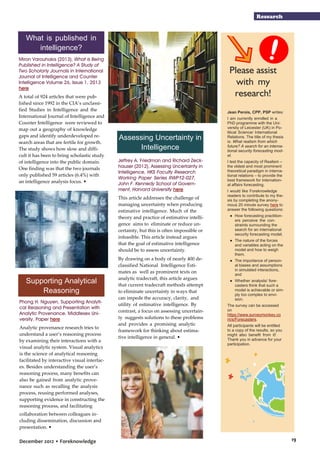 Research

What is published in
intelligence?
Miron Varouhakis (2013), What is Being
Published in Intelligence? A Study of
Two Scholarly Journals in International
Journal of Intelligence and Counter
Intelligence Volume 26, Issue 1, 2013
here
A total of 924 articles that were published since 1992 in the CIA’s unclassified Studies in Intelligence and the
International Journal of Intelligence and
Counter Intelligence were reviewed to
map out a geography of knowledge
gaps and identify underdeveloped research areas that are fertile for growth.
The study shows how slow and difficult it has been to bring scholastic study
of intelligence into the public domain.
One finding was that the two journals
only published 59 articles (6.4%) with
an intelligence analysis focus. •

Please assist
with my
research!
Jean Perois, CPP, PSP writes:

Assessing Uncertainty in
Intelligence

I am currently enrolled in a
PhD programme with the University of Leicester (UK) in Political Science/ International
Relations. The title of my thesis
is: What realism from which
future? A search for an international security forecasting model.

Phong H. Nguyen, Supporting Analytical Reasoning and Presentation with
Analytic Provenance. Middlesex University. Paper here
Analytic provenance research tries to
understand a user’s reasoning process
by examining their interactions with a
visual analytic system. Visual analytics
is the science of analytical reasoning
facilitated by interactive visual interfaces. Besides understanding the user’s
reasoning process, many benefits can
also be gained from analytic provenance such as recalling the analysis
process, reusing performed analyses,
supporting evidence in constructing the
reasoning process, and facilitating

I test the capacity of Realism –
the oldest and most prominent
theoretical paradigm in international relations – to provide the
best framework for international affairs forecasting.

This article addresses the challenge of
managing uncertainty when producing
estimative intelligence. Much of the
theory and practice of estimative intelligence aims to eliminate or reduce uncertainty, but this is often impossible or
infeasible. This article instead argues
that the goal of estimative intelligence
should be to assess uncertainty.

Supporting Analytical
Reasoning

Jeffrey A. Friedman and Richard Zeckhauser (2012), Assessing Uncertainty in
Intelligence, HKS Faculty Research
Working Paper Series RWP12-027,
John F. Kennedy School of Government, Harvard University here

● How forecasting practitioners perceive the constraints surrounding the
search for an international
security forecasting model,

By drawing on a body of nearly 400 declassified National Intelligence Estimates as well as prominent texts on
analytic tradecraft, this article argues
that current tradecraft methods attempt
to eliminate uncertainty in ways that
can impede the accuracy, clarity, and
utility of estimative intelligence. By
contrast, a focus on assessing uncertainty suggests solutions to these problems
and provides a promising analytic
framework for thinking about estimative intelligence in general. •

I would like Foreknowledge
readers to contribute to my thesis by completing the anonymous 20 minute survey here to
answer the following questions:

● The nature of the forces
and variables acting on the
model and how to weigh
them,
● The importance of personal biases and assumptions
in simulated interactions,
and
● Whether analysts/ forecasters think that such a
model is achievable or simply too complex to envision.
The survey can be accessed
on
https://www.surveymonkey.co
m/s/Forecasters.
All participants will be entitled
to a copy of the results, so you
might also benefit from it!
Thank you in advance for your
participation.

collaboration between colleagues including dissemination, discussion and
presentation. •

December 2012 • Foreknowledge

19

 