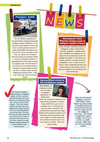 nice2know

Pentagon’s mobile
intel centre

The US Defense Department’s
Domestic Mobile Integrated GeospatialIntelligence System (DMIGS), is a 44foot long vehicle shaped a bit like a fire
truck. It carries generators and a 2.4meter wide satellite dish antenna and
has room for up to six analysts to work.
They can update the Homeland
Security Infrastructure Program (HSIP),
a common operational baseline of
geospatial data, with the data coming in
for people on-site. This information is
then sent out to the mobile devices of
emergency response teams so they
can have a clearer picture of what
challenges lie ahead of them. It was
used during the recent Hurricane
Sandy.

Mercyhurst’s Kris
Wheaton designs game to
mitigate cognitive biases
Kristan Wheaton, associate professor of
intelligence studies at Mercyhurst
University designed a tabletop game
which identifies and mitigates the six
biases that he considers the “worst” for
intelligence analysts. In “The Mind’s Lie,”
players examine a scenario and then
participate in one or more rounds of
voting in order to determine the bias most
clearly present in the scenario. We will
keep you updated on the marketing of the
game. More here.

International award to
UK intelligence analyst

The National Geospatial
Intelligence Agency’s intelligence
analysts and their technical
specialists provided most of the
support to civil authorities during
the recent Hurricane Sandy
disaster. They took photos,
infrared and other data from
satellites and air planes and built
them into remarkably detailed
and accurate maps. The maps
also mean that police and firemen
know what they are likely to
encounter when they arrive on
the scene, whether it's simple
flooding, damaged buildings and
ruined or blocked roads.
Read more here

20

Amy Parsons, an
intelligence analyst
with the Major
Investigation
Department of
Staffordshire
Police, UK, received an award from the
International Association of Women
Police (IAWP) this year for her
excellent work in contributing to
securing guilty convictions. Her
comprehensive storybook that brought
together all the strands of evidence into
a shooting case was lauded by High
Court Judge, Sir Timothy Holroyd as
“the best that I have ever seen in my
many years as a judge”. See more
here and here.

Read the US National
Intelligence Council’s
2030 Global Trends
Report here that provides
a conceptual framework
to look at the future and
what this might mean for
the intelligence
community. They identify
4 megatrends, 6 game
changers and 4 future
worlds or possible
scenarios. Might assist
you with your strategic
analysis!

December 2012 • Foreknowledge

 