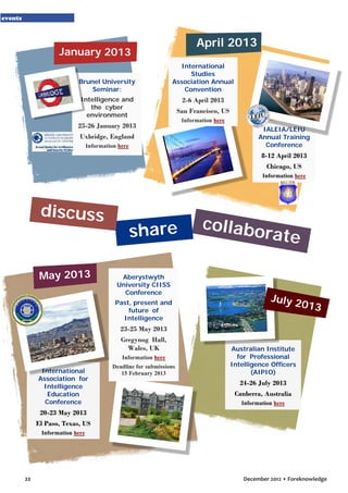 events

April 2013

January 2013
Brunel University
Seminar:

International
Studies
Association Annual
Convention

Intelligence and
the cyber
environment

2-6 April 2013
San Francisco, US

25-26 January 2013
Uxbridge, England
Information here

Information here

IALEIA/LEIU
Annual Training
Conference

8-12 April 2013
Chicago, US
Information here

discuss

May 2013

share
Aberystwyth
University CIISS
Conference
Past, present and
future of
Intelligence

collabo
rate

July 2

013

23-25 May 2013
Gregynog Hall,
Wales, UK
Information here

International
Association for
Intelligence
Education
Conference

Deadline for submissions
15 February 2013

Australian Institute
for Professional
Intelligence Officers
(AIPIO)

24-26 July 2013
Canberra, Australia
Information here

20-23 May 2013
El Paso, Texas, US
Information here

22

December 2012 • Foreknowledge

 