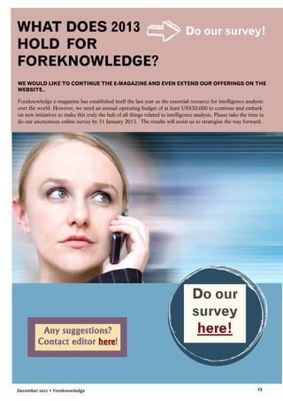 WHAT DOES 2013
HOLD FOR
FOREKNOWLEDGE?

Do our survey!

WE WOULD LIKE TO CONTINUE THE E-MAGAZINE AND EVEN EXTEND OUR OFFERINGS ON THE
WEBSITE..

Foreknowledge e-magazine has established itself the last year as the essential resource for intelligence analysts
over the world. However, we need an annual operating budget of at least US$30,000 to continue and embark
on new initiatives to make this truly the hub of all things related to intelligence analysis. Please take the time to
do our anonymous online survey by 31 January 2013. The results will assist us to strategise the way forward.

Any suggestions?
Contact editor here!

December 2012 • Foreknowledge

Do our
survey
here!

23

 