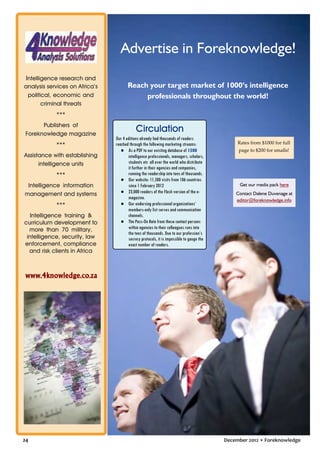 Advertise in Foreknowledge!
Intelligence research and
analysis services on Africa’s
political, economic and
criminal threats

Reach your target market of 1000’s intelligence
professionals throughout the world!

***
Publishers of
Foreknowledge magazine
***
Assistance with establishing
intelligence units
***
Intelligence information
management and systems
***
Intelligence training &
curriculum development to
more than 70 military,
intelligence, security, law
enforcement, compliance
and risk clients in Africa

Circulation
Our 4 editions already had thousands of readers
reached through the following marketing streams:
● As a PDF to our existing database of 1500
intelligence professionals, managers, scholars,
students etc all over the world who distribute
it further in their agencies and companies,
running the readership into tens of thousands.
● Our website: 11,500 visits from 106 countries
since 1 February 2012
● 23,000 readers of the Flash version of the emagazine.
● Our endorsing professional organizations’
members-only list serves and communication
channels.
● The Pass-On Rate from these contact persons
within agencies to their colleagues runs into
the tens of thousands. Due to our profession’s
secrecy protocols, it is impossible to gauge the
exact number of readers.

Rates from $1000 for full
page to $200 for smalls!

Get our media pack here
Contact Dalene Duvenage at
editor@foreknowledge.info

www.4knowledge.co.za

24

December 2012 • Foreknowledge

 