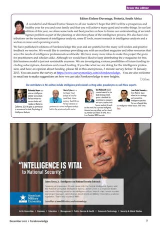 from the editor

Editor: Dalene Duvenage, Pretoria, South Africa
A wonderful and blessed Festive Season to all our readers! I hope that 2013 will be a prosperous and
healthy year for you and your family and that you will achieve many good and worthy things. In our last
edition of this year, we share some tools and best practice on how to frame our understanding of an intelligence problem as part of the planning or direction phase of the intelligence process. We also have contributions on the recruitment of intelligence analysts, some IT tools, recent research in intelligence analysis and a
section on news and upcoming events.
We have published 6 editions of Foreknowledge this year and are grateful for the many well wishes and positive
feedback we receive. We would like to continue providing you with an excellent magazine and other resources that
serve the needs of intelligence professionals worldwide. We have many more ideas to make this project the go-to
for practitioners and scholars alike. Although we would have liked to keep distributing the e-magazine for free,
this business model is just not sustainable anymore. We are investigating various possibilities of future funding including subscriptions, donations and crowd funding. If you like what we are doing for the intelligence profes-

sion, and have an opinion about funding, please fill in this anonymous, 3 minute survey before 31 January
2013. You can access the survey at https://www.surveymonkey.com/s/foreknowledge. You are also welcome
to email me to make suggestions on how we can take Foreknowledge to new heights.

Dalene

Our contributors in this edition include intelligence professionals writing under pseudonyms as well these experts:
Richards Heuer is a
veteran intelligence
scholar and analyst.
He has written numerous books and
resides in Monterey,
California, USA. He gave us permission
to summarise his book, Psychology of
Intelligence Analysis.

December 2012 • Foreknowledge

Mario Eybers is a
mortgage fraud
analyst at First National Bank, Johannesburg, South Africa.
He has extensive experience as a crime intelligence analyst
both in the private and public sector.

Don McDowell (SCCA)
received awards for his
book Strategic Intelligence: a handbook for
practitioners, managers
and users, teaches intelligence analysis throughout the world, has a private intelligence
distance learning college and is a founding member and fellow of AIPIO. He is
from Pambula, NSW, Australia.

Juan Pablo Somiedo is
from Madrid, Spain
where he is a strategic
and competitive
intelligence specialist.
He runs a Spanish blog,
on intelligence related issues, Intel Times
here.

3

 