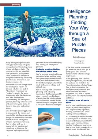 planning

Intelligence
Planning:
Finding
Your Way
through a
Sea of
Puzzle
Pieces
Dalene Duvenage
Foreknowledge Editor

Many intelligence professionals

will agree that we do not spend
enough time on the starting phase
of our intelligence task. The
reasons for this are manifold:
time pressures, an impatient
client, intellectual laziness or
arrogance or too many conflicting
priorities and pressures on our
limited resources etc.
The essentials of the first phase of
the intelligence “cycle” or
process, whether we call it
“direction”, “planning” or
“tasking”, remain the same:
determining who the client/s are
and their expectations,
understanding the intelligence
problem, knowing what we know
and don’t know, and frame all
these in time, cost and output
terms.
One step in the planning phase is
to understand the nature and
extent of the intelligence problem.
The puzzle metaphor1 is useful to
reflect on what intelligence
analysts experience every day.
I’ve tweaked and use it
extensively in training and
consulting to illustrate the
cognitive and organisational
4

processes involved in identifying
and solving an intelligence
problem.
A simple problem: finding
the missing puzzle piece
You’re working on an intelligence
problem of when and how many
calls your suspects made to each
other prior and after the crime.
It’s like building a puzzle, either a
small and easy or a large and
difficult one.
You’re working with knowables:
planning and collecting
information that have discernible
clues - you only need to know
where to find the missing pieces
and then fit them into each other
until the image is complete. Even
if you don’t cheat with a sampler

Pretoria, South Africa

of the final picture, you can still
get most the pieces and get a
pretty good idea of what
happened and what the image
might mean.
When planning with “puzzle”
intelligence problems, one should
be cautious not to fall in the
“more information is better” trap.
Due to time constraints, the
intelligence analyst should set a
strict timeframe to make a
judgement call, even if all the
puzzle pieces are not yet collected
and fitted.
Mysteries: a sea of puzzle
pieces
You’ve been tasked to analyse the
impact of youth unemployment
on a fragile country’s political,
military, economic and social
stability in the next 20 years.
It’s like rowing in a sea of millions
of puzzle pieces in different sizes,
colours and shapes, much like the
large ocean plastic pollution
patches. You have no idea where
land is, how far the puzzles pieces
stretch, what lies beneath the
December 2012 • Foreknowledge

 