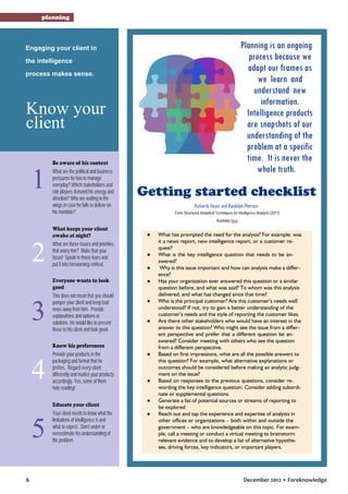 planning

Planning is an ongoing
process because we
adapt our frames as
we learn and
understand new
information.
Intelligence products
are snapshots of our
understanding of the
problem at a specific
time. It is never the
whole truth.

Engaging your client in
the intelligence
process makes sense.

Know your
client

1

Be aware of his context
What are the political and business
pressures he has to manage
everyday? Which stakeholders and
role players demand his energy and
attention? Who are waiting in the
wings in case he fails to deliver on
his mandate?

Getting started checklist
Richards Heuer and Randolph Pherson
From Structured Analytical Techniques for Intelligence Analysis (2011)
Available here

2
3
4
5
6

What keeps your client
awake at night?
What are those issues and priorities
that worry him? Make that your
focus! Speak to those fears and
put it into forewarning context.
Everyone wants to look
good
This does not mean that you should
pamper your client and keep bad
news away from him. Provide
explanations and options or
solutions. He would like to present
these to his client and look good.
Know his preferences
Provide your products in the
packaging and format that he
prefers. Regard every client
differently and market your products
accordingly. Yes, some of them
hate reading!
Educate your client
Your client needs to know what the
limitations of intelligence is and
what to expect. Don’t under or
overestimate his understanding of
the problem.

●

●
●
●

●

●

●

●

●
●

What has prompted the need for the analysis? For example: was
it a news report, new intelligence report, or a customer request?
What is the key intelligence question that needs to be answered?
Why is this issue important and how can analysis make a difference?
Has your organization ever answered this question or a similar
question before, and what was said? To whom was this analysis
delivered, and what has changed since that time?
Who is the principal customer? Are this customer’s needs well
understood? If not, try to gain a better understanding of the
customer’s needs and the style of reporting the customer likes.
Are there other stakeholders who would have an interest in the
answer to this question? Who might see the issue from a different perspective and prefer that a different question be answered? Consider meeting with others who see the question
from a different perspective.
Based on first impressions, what are all the possible answers to
this question? For example, what alternative explanations or
outcomes should be considered before making an analytic judgment on the issue?
Based on responses to the previous questions, consider rewording the key intelligence question. Consider adding subordinate or supplemental questions.
Generate a list of potential sources or streams of reporting to
be explored
Reach out and tap the experience and expertise of analysts in
other offices or organizations – both within and outside the
government – who are knowledgeable on this topic. For example, call a meeting or conduct a virtual meeting to brainstorm
relevant evidence and to develop a list of alternative hypotheses, driving forces, key indicators, or important players.

December 2012 • Foreknowledge

 