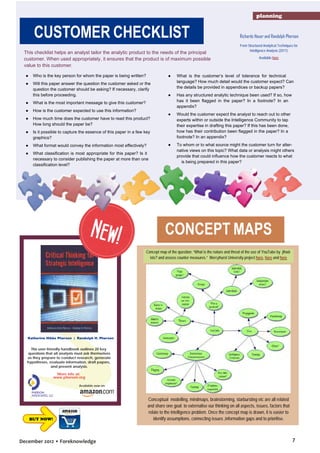 planning

CUSTOMER CHECKLIST
This checklist helps an analyst tailor the analytic product to the needs of the principal
customer. When used appropriately, it ensures that the product is of maximum possible
value to this customer.

Richards Heuer and Randolph Pherson
From Structured Analytical Techniques for
Intelligence Analysis (2011)
Available here

●

Who is the key person for whom the paper is being written?

●

●

Will this paper answer the question the customer asked or the
question the customer should be asking? If necessary, clarify
this before proceeding.

What is the customer’s level of tolerance for technical
language? How much detail would the customer expect? Can
the details be provided in appendices or backup papers?

●

Has any structured analytic technique been used? If so, how
has it been flagged in the paper? In a footnote? In an
appendix?

●

Would the customer expect the analyst to reach out to other
experts within or outside the Intelligence Community to tap
their expertise in drafting this paper? If this has been done,
how has their contribution been flagged in the paper? In a
footnote? In an appendix?

●

To whom or to what source might the customer turn for alternative views on this topic? What data or analysis might others
provide that could influence how the customer reacts to what
is being prepared in this paper?

●

What is the most important message to give this customer?

●

How is the customer expected to use this information?

●

How much time does the customer have to read this product?
How long should the paper be?

●

Is it possible to capture the essence of this paper in a few key
graphics?

●

What format would convey the information most effectively?

●

What classification is most appropriate for this paper? Is it
necessary to consider publishing the paper at more than one
classification level?

New!

CONCEPT MAPS
Concept map of the question: “What is the nature and threat of the use of YouTube by jihadists? and assess counter measures.” Mercyhurst University project here, here and here

Katherine Hibbs Pherson | Randolph H. Pherson

This user-friendly handbook outlines 20 key
questions that all analysts must ask themselves
as they prepare to conduct research, generate
hypotheses, evaluate information, draft papers,
and present analysis.

More info at:
www.pherson.org
Available now on:

BUY NOW!

December 2012 • Foreknowledge

Conceptual modelling, mindmaps, brainstorming, starbursting etc are all related
and share one goal: to externalise our thinking on all aspects, issues, factors that
relate to the intelligence problem. Once the concept map is drawn, it is easier to
identify assumptions, connecting issues ,information gaps and to prioritise.

7

 