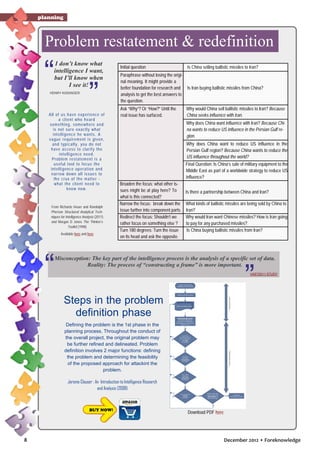 planning

Problem restatement & redefinition
I don’t know what
intelligence I want,
but I’ll know when
I see it!
HENRY KISSINGER

All of us h a v e e x p e rie n c e o f
a c lie n t w h o h e a rd
s omet hing , s o m e w h e re a n d
is not s u re e x a c t ly w h a t
int elligen c e h e w a n t s . A
v ague req u ire m e n t is g iv e n ,
and t y pic a lly , y o u d o n o t
hav e ac c e s s t o c la rif y t h e
int ellig e n c e n e e d .
Problem re s t a t e m e n t is a
us ef ul t o o l t o f o c u s t h e
int elligen c e o p e ra t io n a n d
narrow do w n a ll is s u e s t o
t he c rux o f t h e m a t t e r what t he c lie n t n e e d t o
know now.

From Richards Heuer and Randolph
Pherson Structured Analytical Techniques for Intelligence Analysis (2011)
and Morgan D Jones The Thinker’s
Toolkit (1998)
Available here and here

Initial question

Is China selling ballistic missiles to Iran?

Paraphrase without losing the original meaning. It might provide a
better foundation for research and Is Iran buying ballistic missiles from China?
analysis to get the best answers to
the question.
Ask “Why”? Or “How?” Until the
real issue has surfaced.

Why would China sell ballistic missiles to Iran? Because
China seeks influence with Iran.
Why does China want influence with Iran? Because China wants to reduce US influence in the Persian Gulf region.
Why does China want to reduce US influence in the
Persian Gulf region? Because China wants to reduce the
US influence throughout the world?
Final Question: Is China’s sale of military equipment to the
Middle East as part of a worldwide strategy to reduce US
influence?

Broaden the focus: what other issues might be at play here? To
what is this connected?
Narrow the focus: break down the
issue further into component parts.
Redirect the focus: Shouldn’t we
rather focus on something else ?
Turn 180 degrees: Turn the issue
on its head and ask the opposite.

Is there a partnership between China and Iran?
What kinds of ballistic missiles are being sold by China to
Iran?
Why would Iran want Chinese missiles? How is Iran going
to pay for any purchased missiles?
Is China buying ballistic missiles from Iran?

Misconception: The key part of the intelligence process is the analysis of a specific set of data.
Reality: The process of “constructing a frame” is more important.
VAST2011 STUDY

Assess nee ds of th e
In te llig ence Commun ity

Id entif y p rob le m are as

Steps in the problem
definition phase
Defining the problem is the 1st phase in the
planning process. Throughout the conduct of
the overall project, the original problem may
be further refined and delineated. Problem
definition involves 2 major functions: defining
the problem and determining the feasibility
of the proposed approach for attackint the
problem.

Select ten ta tive top ics

De lin eate scop e-state:
Te rms of ref eren ce,
o peration al d ef initions,
a ssump tio ns, coord in ation
req uired , etc.
Ye s

No

Ye s

No

No

Are there
suf ficient
resourc es
a vailable ?

Ye s

No

8

Is th ere
suf ficient
manpower
a vailable ?

Ye s

Jerome Clauser : An Introduction to Intelligence Research
and Analysis (2008)

BUY NOW!

Can th e
prop osed ef fo rt
be completed in
the ti me
a vailable ?

Are suf ficien t
funds
a vailable ?

Yes

Is the p ropo sed
e ff ort within the
capabi lit ies o f
the research er?

Y es

Sch ed ule
su bseq uen t eve nts

Download PDF here

December 2012 • Foreknowledge

 