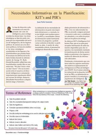planning

Necesidades Informativas en la Planificación:
KIT’s and PIR’s
Juan Pablo Somiedo
La fase de dirección y planeamiento es la más importante del ciclo de
inteligencia, pues configura todas las demás fases. Las áreas
estratégicas se fijan de modo conjunto por los responsables del servicio de inteligencia y de los órganos
políticos. Se asesora así a los decisores políticos a la hora de establecer las áreas estratégicas
ayudándoles en las lagunas y las
incertidumbres que puedan tener.
El secretario de defensa de los Estados Unidos durante la administración de George W. Bush,
Donald Rumsfeld, reflejó bien esta
incertidumbre cuando dijo en una
entrevista: “We don´t know what
we don´t know”. Por eso la interacción entre el usuario y el director de inteligencia es sumamente
importante pero igualmente difícil
por razones de tiempo, distancia,
dificultades burocráticas y disparidad de rango y funciones.

Terms of Reference

La definición de las necesidades de
información es la parte más importante del proceso y, a menudo, no
es tan simple como pudiera parecer. Las KIT,s o necesidades críticas
de información suelen formularse
en forma de pregunta y podrán
variar conforme el decidor va perfilando su plan. A partir de estas
necesidades críticas, el personal de
inteligencia desarrolla las necesi-

dades prioritarias de información o
PIR,s. Una vez seleccionadas las
PIR,s se procede a asignar personal
y recursos a cada una y a establecer
un calendario y un orden de prioridad con los plazos de entrega.
Se elabora el ICP o Intelligence Collection Plan, que es un plan para
recopilar información de todas las
fuentes disponibles para dar respuesta a las necesidades mediante
la transformación de dichas necesidades en peticiones a los órganos y
medios de obtención de información adecuados.
Finalmente, el documento que contiene todos los aspectos mencionados relativos al planeamiento de
inteligencia es el Plan de Inteligencia o PLINT. En él vienen referidos
la evaluación de la situación, la lista de las PIR,s, su delimitación espacial o temática y la estructura y
arquitectura de inteligencia.
Juan Pablo Somiedo is from Madrid, Spain.
He is strategic and competitive intelligence
specialist. He runs a Spanish blog, Intel Times here

When embarking on a comprehensive intelligence operation, it
is always useful to compile a Terms of Reference (ToR). It defines the boundaries of the scope. Include the following:

● State the problem and aim
● State the assumptions/background relating to the subject matter
● State the hypotheses
● Formulate operational definitions where necessary
● Propose a title
● Describe briefly the methodology to be used in collection and analysis
● Describe sources of information
● Indicate time frames
● Indicate resource allocation
● Indicate stake holders and clients of the study
Mercyhurst University Wiki projects ToR samples here

December 2012 • Foreknowledge

9

 