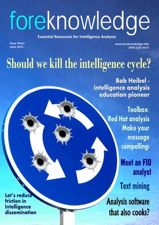 foreknowledge
Toolbox:
Red Hat analysis
Make your
message
compelling!
Should we kill the intelligence cycle?
Essential Resources for Intelligence Analysts
www.foreknowledge.info
ISSN 2225-5613June 2012
Issue Three
Text mining
Bob Heibel -
intelligence analysis
education pioneer
Analysis software
that also cooks?
Meet an FIU
analyst
Let’s reduce
friction in
Intelligence
dissemination
 