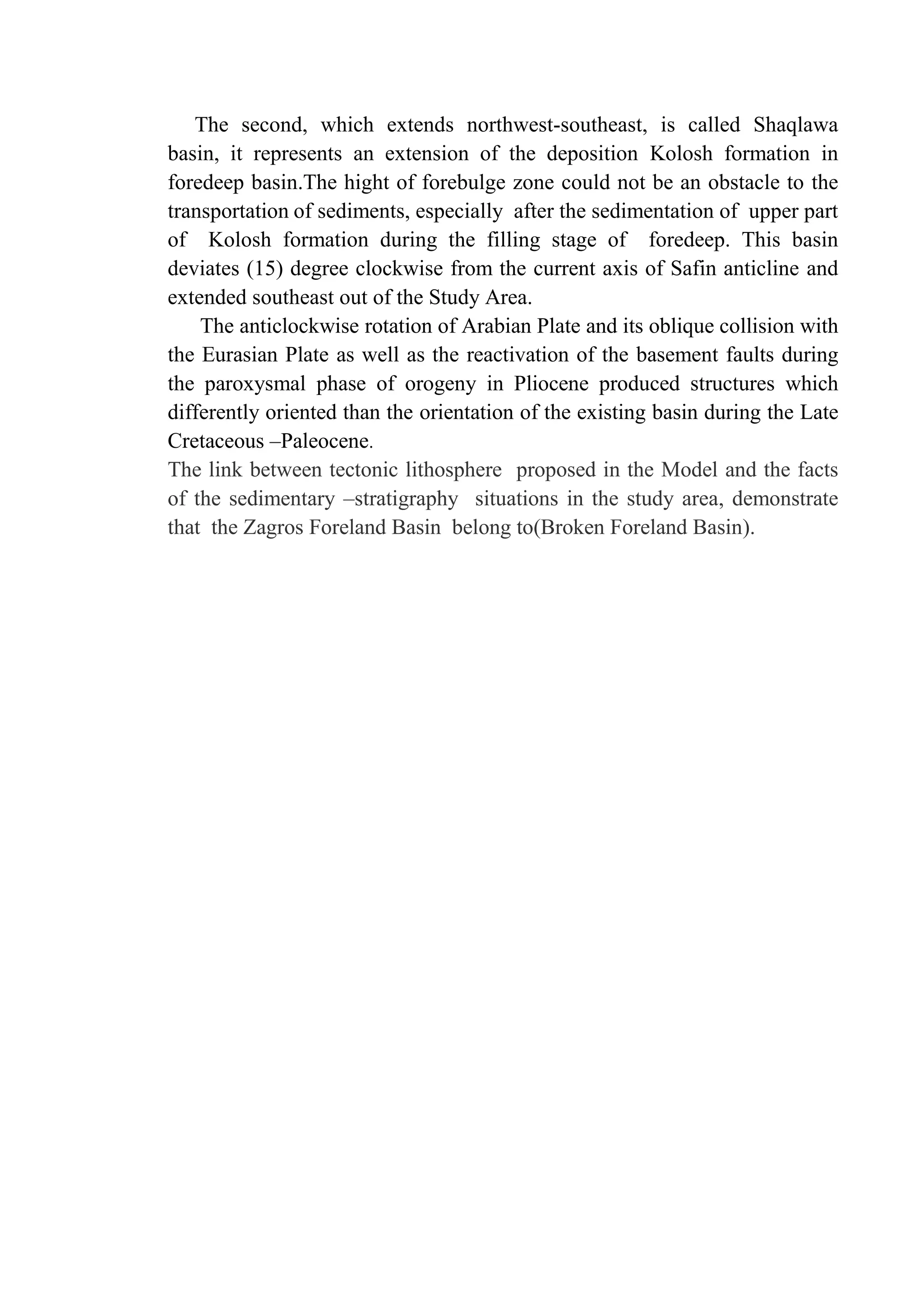 The second, which extends northwest-southeast, is called Shaqlawa
basin, it represents an extension of the deposition Kolosh formation in
foredeep basin.The hight of forebulge zone could not be an obstacle to the
transportation of sediments, especially after the sedimentation of upper part
of Kolosh formation during the filling stage of foredeep. This basin
deviates (15) degree clockwise from the current axis of Safin anticline and
extended southeast out of the Study Area.
The anticlockwise rotation of Arabian Plate and its oblique collision with
the Eurasian Plate as well as the reactivation of the basement faults during
the paroxysmal phase of orogeny in Pliocene produced structures which
differently oriented than the orientation of the existing basin during the Late
Cretaceous –Paleocene.
The link between tectonic lithosphere proposed in the Model and the facts
of the sedimentary –stratigraphy situations in the study area, demonstrate
that the Zagros Foreland Basin belong to(Broken Foreland Basin).
 