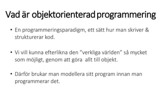 Vadär objektorienteradprogrammering
• En programmeringsparadigm, ett sätt hur man skriver &
strukturerar kod.
• Vi vill kunna efterlikna den ”verkliga världen” så mycket
som möjligt, genom att göra allt till objekt.
• Därför brukar man modellera sitt program innan man
programmerar det.
 