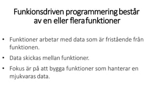 Funkionsdriven programmeringbestår
av en eller flerafunktioner
• Funktioner arbetar med data som är fristående från
funktionen.
• Data skickas mellan funktioner.
• Fokus är på att bygga funktioner som hanterar en
mjukvaras data.
 
