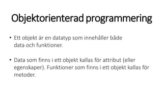 Objektorienteradprogrammering
• Ett objekt är en datatyp som innehåller både
data och funktioner.
• Data som finns i ett objekt kallas för attribut (eller
egenskaper). Funktioner som finns i ett objekt kallas för
metoder.
 