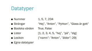 Datatyper
■ Nummer
■ Strängar
■ Boolska värden
■ Listor
■ Lexikon
■ Egna datatyper
1, 5, 7, 234
”Hej”, ”Anton”, ”Pyhton”, ”Glass är gott”
True, False
[1, 2, 3, 4, 5, ”hej”, ”på”, ”dig]
{”namn”: ”Anton”, ”ålder”: 29}
 