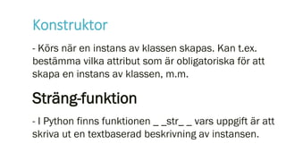 Konstruktor
- Körs när en instans av klassen skapas. Kan t.ex.
bestämma vilka attribut som är obligatoriska för att
skapa en instans av klassen, m.m.
Sträng-funktion
- I Python finns funktionen _ _str_ _ vars uppgift är att
skriva ut en textbaserad beskrivning av instansen.
 