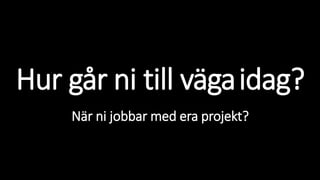 Hur går ni till vägaidag?
När ni jobbar med era projekt?
 