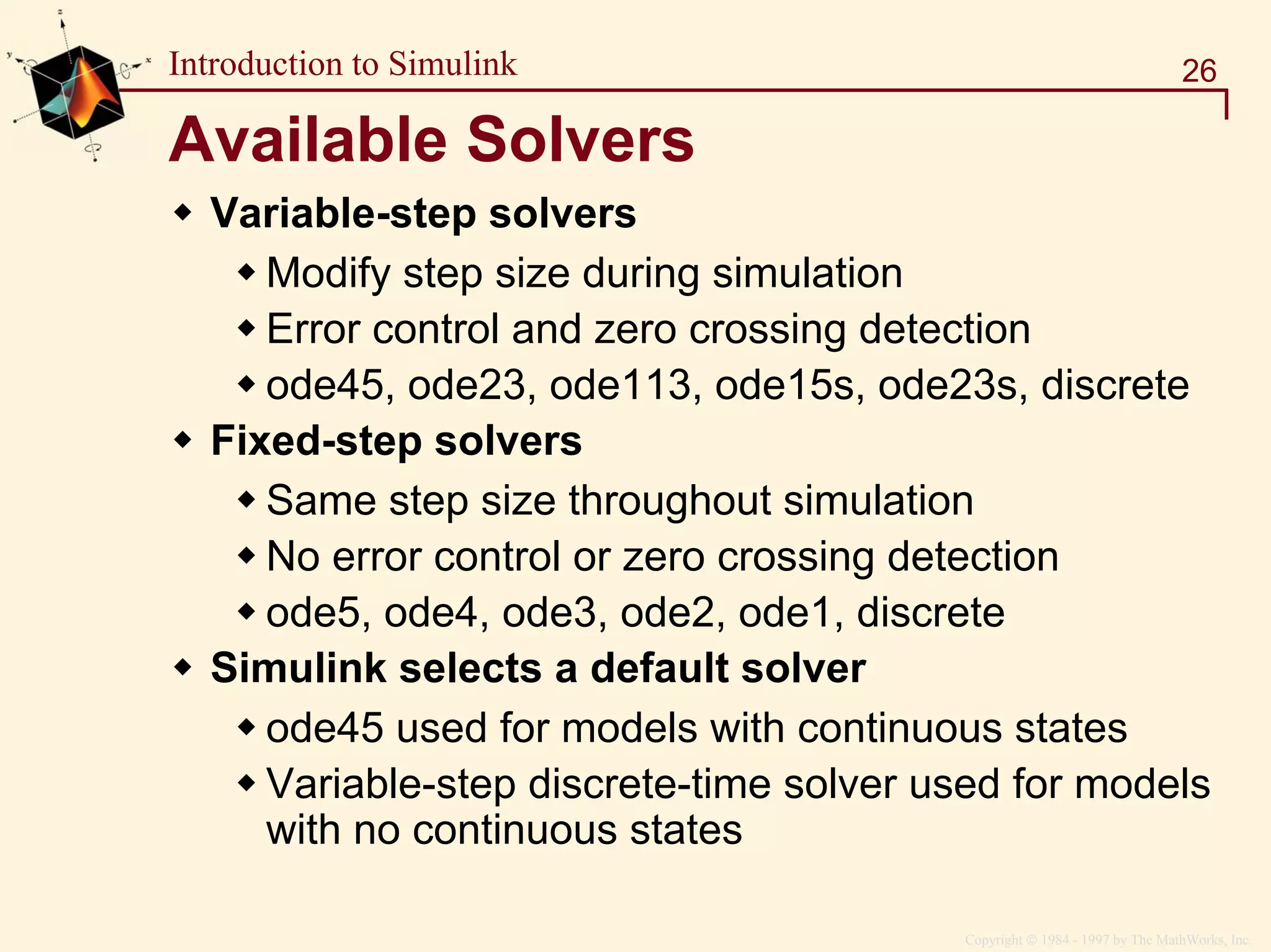 Copyright  1984 - 1997 by The MathWorks, Inc.
26Introduction to Simulink
Available Solvers
Variable-step solvers
Modify step size during simulation
Error control and zero crossing detection
ode45, ode23, ode113, ode15s, ode23s, discrete
Fixed-step solvers
Same step size throughout simulation
No error control or zero crossing detection
ode5, ode4, ode3, ode2, ode1, discrete
Simulink selects a default solver
ode45 used for models with continuous states
Variable-step discrete-time solver used for models
with no continuous states
 
