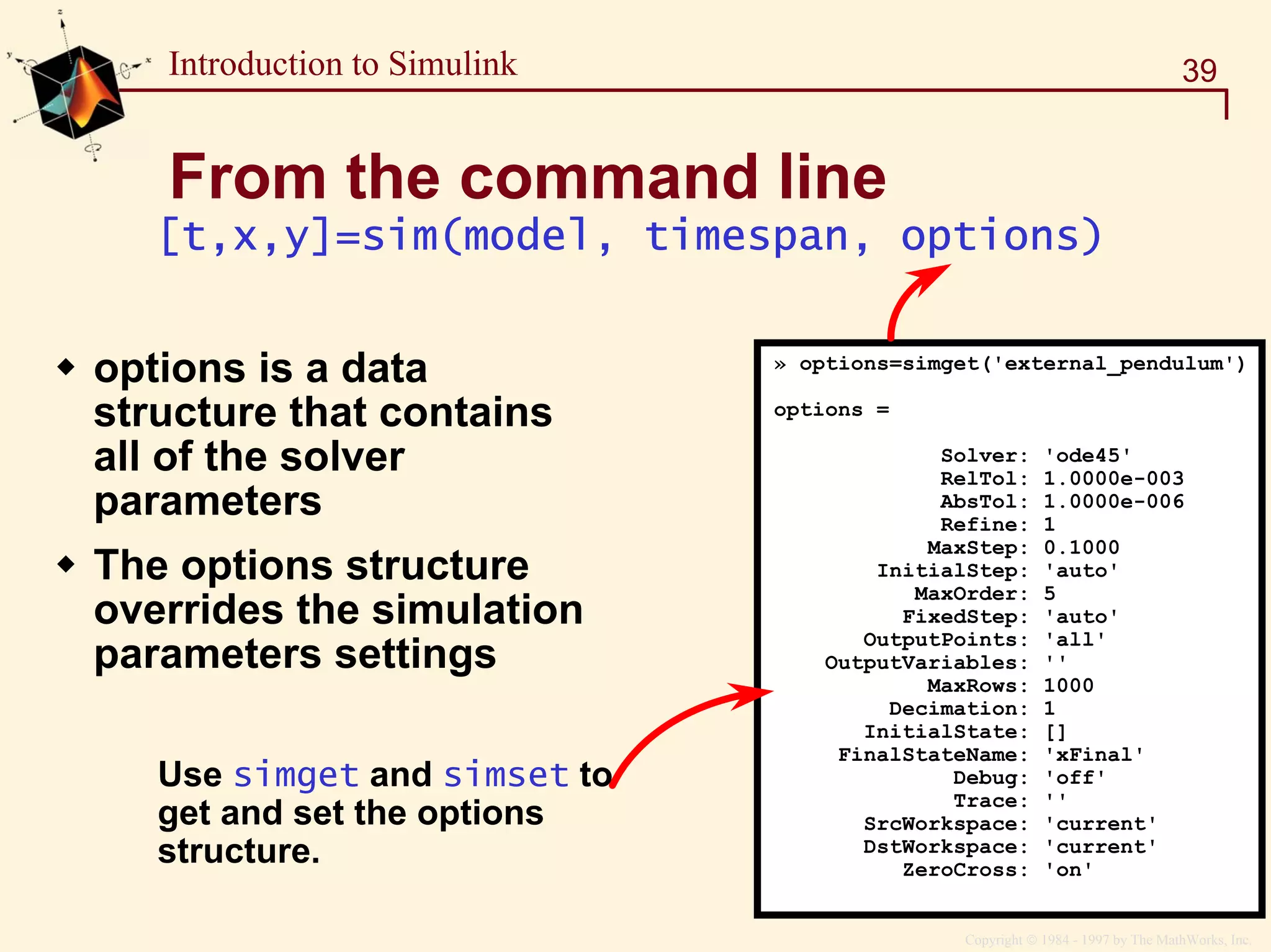 Copyright  1984 - 1997 by The MathWorks, Inc.
39Introduction to Simulink
From the command line
» options=simget('external_pendulum')
options =
Solver: 'ode45'
RelTol: 1.0000e-003
AbsTol: 1.0000e-006
Refine: 1
MaxStep: 0.1000
InitialStep: 'auto'
MaxOrder: 5
FixedStep: 'auto'
OutputPoints: 'all'
OutputVariables: ''
MaxRows: 1000
Decimation: 1
InitialState: []
FinalStateName: 'xFinal'
Debug: 'off'
Trace: ''
SrcWorkspace: 'current'
DstWorkspace: 'current'
ZeroCross: 'on'
Use simget and simset to
get and set the options
structure.
[t,x,y]=sim(model, timespan, options)
options is a data
structure that contains
all of the solver
parameters
The options structure
overrides the simulation
parameters settings
 