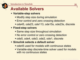 Copyright  1984 - 1997 by The MathWorks, Inc.
26Introduction to Simulink
Available Solvers
Variable-step solvers
Modify step size during simulation
Error control and zero crossing detection
ode45, ode23, ode113, ode15s, ode23s, discrete
Fixed-step solvers
Same step size throughout simulation
No error control or zero crossing detection
ode5, ode4, ode3, ode2, ode1, discrete
Simulink selects a default solver
ode45 used for models with continuous states
Variable-step discrete-time solver used for models
with no continuous states
 