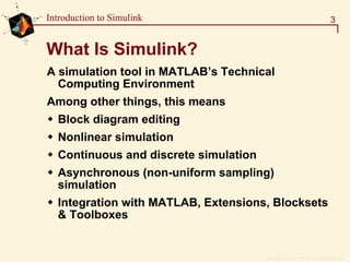 Copyright  1984 - 1997 by The MathWorks, Inc.
3Introduction to Simulink
What Is Simulink?
A simulation tool in MATLAB’s Technical
Computing Environment
Among other things, this means
Block diagram editing
Nonlinear simulation
Continuous and discrete simulation
Asynchronous (non-uniform sampling)
simulation
Integration with MATLAB, Extensions, Blocksets
& Toolboxes
 