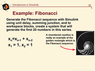 Copyright  1984 - 1997 by The MathWorks, Inc.
32Introduction to Simulink
Example: Fibonacci
xxnn==xxnn--11 ++ xxnn--22
xx11 = 1, x= 1, x22 = 1= 1
Generate theGenerate the FibonacciFibonacci sequence withsequence with SimulinkSimulink
using unit delay, summing junction, and tousing unit delay, summing junction, and to
workspace blocks, create a system that willworkspace blocks, create a system that will
generate the first 20 numbers in this series.generate the first 20 numbers in this series.
A chambered nautilus is
really an example of the
golden rectangle which is
the Fibonacci sequence.
 