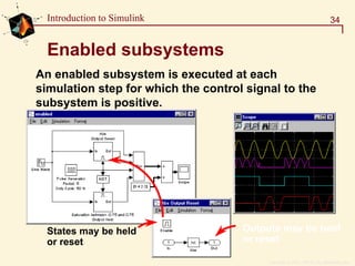 Copyright  1984 - 1997 by The MathWorks, Inc.
34Introduction to Simulink
Enabled subsystems
An enabled subsystem is executed at each
simulation step for which the control signal to the
subsystem is positive.
Outputs may be held
or reset
States may be held
or reset
 