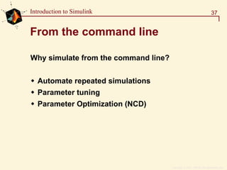 Copyright  1984 - 1997 by The MathWorks, Inc.
37Introduction to Simulink
From the command line
Why simulate from the command line?
Automate repeated simulations
Parameter tuning
Parameter Optimization (NCD)
 