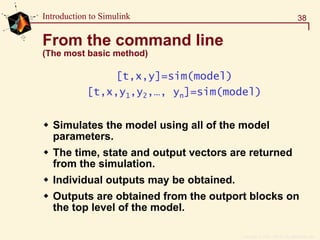 Copyright  1984 - 1997 by The MathWorks, Inc.
38Introduction to Simulink
From the command line
(The most basic method)
[t,x,y]=sim(model)
[t,x,y1,y2,…, yn]=sim(model)
Simulates the model using all of the model
parameters.
The time, state and output vectors are returned
from the simulation.
Individual outputs may be obtained.
Outputs are obtained from the outport blocks on
the top level of the model.
 