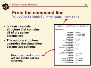 Copyright  1984 - 1997 by The MathWorks, Inc.
39Introduction to Simulink
From the command line
» options=simget('external_pendulum')
options =
Solver: 'ode45'
RelTol: 1.0000e-003
AbsTol: 1.0000e-006
Refine: 1
MaxStep: 0.1000
InitialStep: 'auto'
MaxOrder: 5
FixedStep: 'auto'
OutputPoints: 'all'
OutputVariables: ''
MaxRows: 1000
Decimation: 1
InitialState: []
FinalStateName: 'xFinal'
Debug: 'off'
Trace: ''
SrcWorkspace: 'current'
DstWorkspace: 'current'
ZeroCross: 'on'
Use simget and simset to
get and set the options
structure.
[t,x,y]=sim(model, timespan, options)
options is a data
structure that contains
all of the solver
parameters
The options structure
overrides the simulation
parameters settings
 